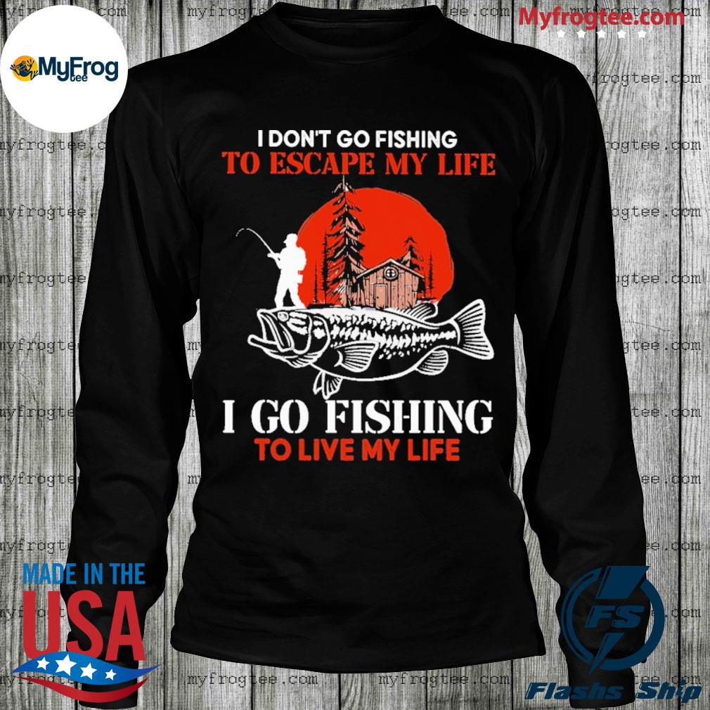 I don't go Fishing to escape my life I go Fishing to live my life shirt,  hoodie, sweater and long sleeve