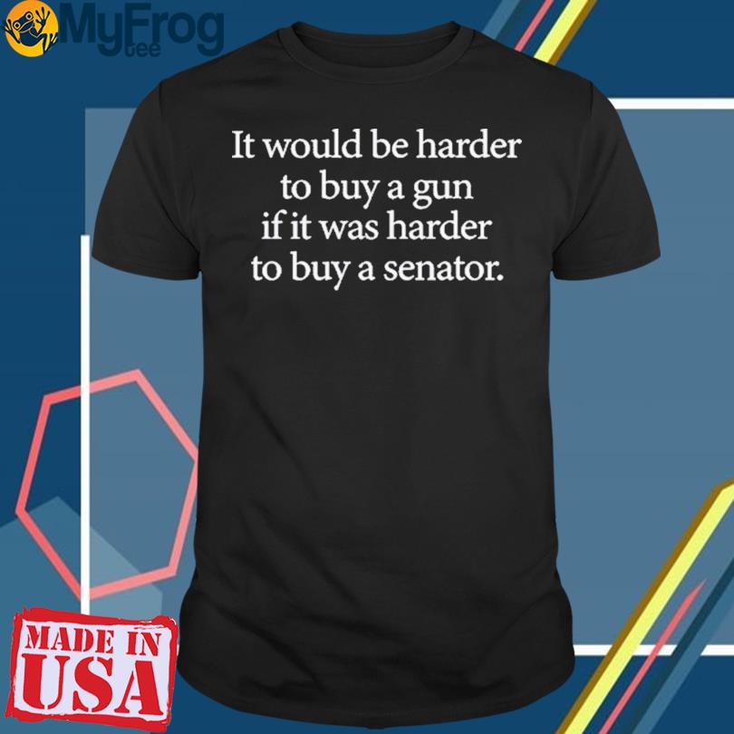 I Would Be Harder To Buy A Gun If It Was Harder To Buy A Senator shirt