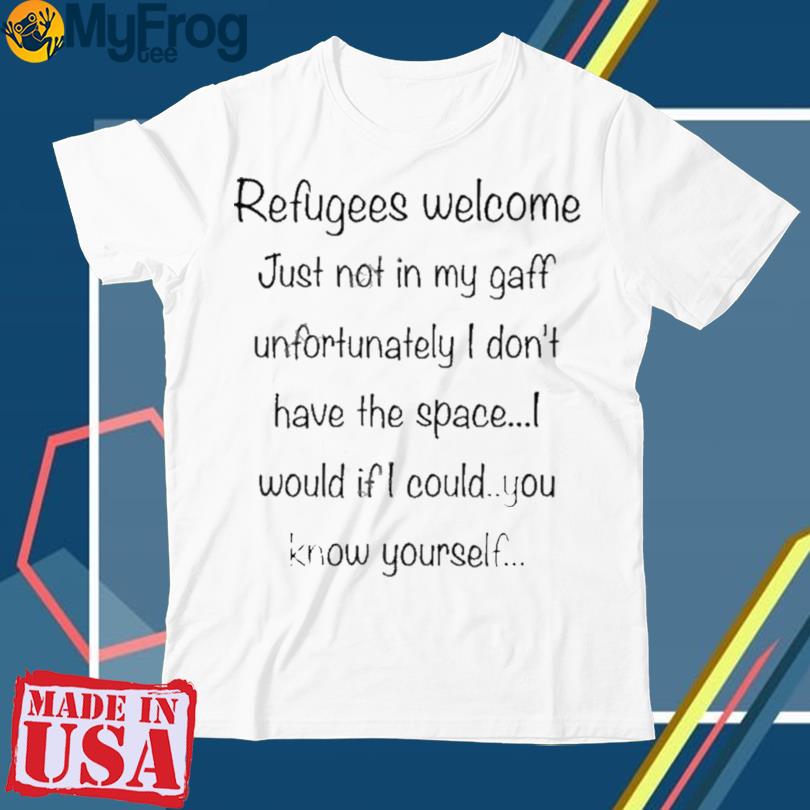 Refugees Welcome Just Not In My Gaff Unfortunately I Don’t Have The Space Would If I Could You Know Yourself Shirt