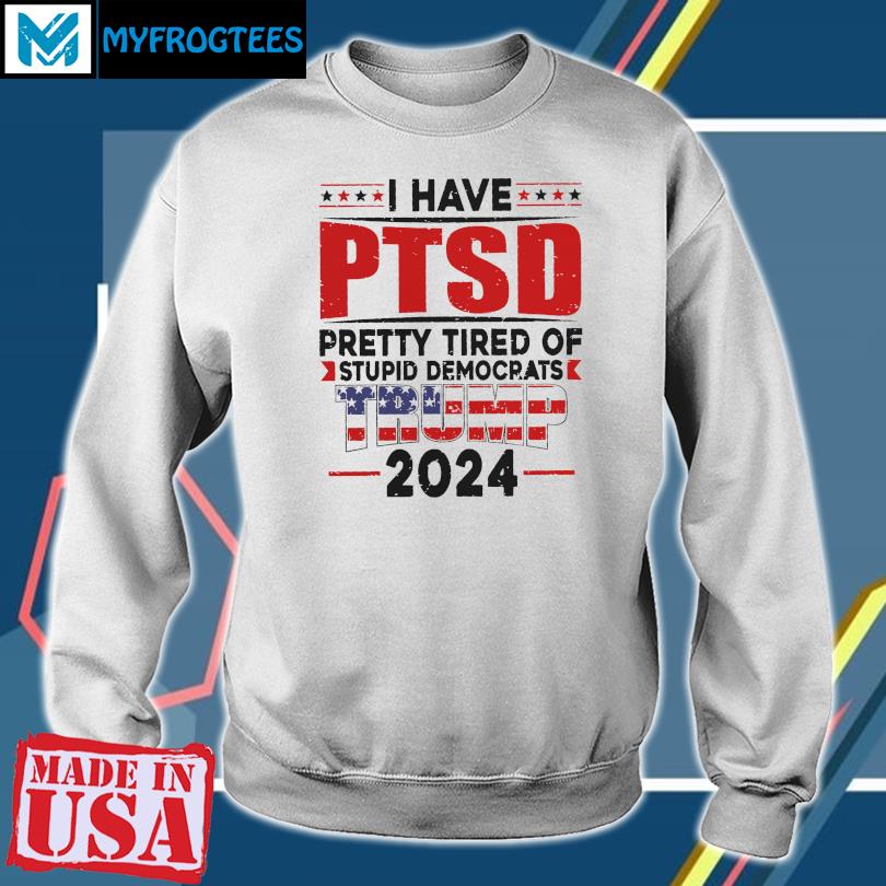 Official i Have PTSD Pretty Tired of Stupid Democrats Trump 2024 Shirt,  hoodie, sweater, long sleeve and tank top