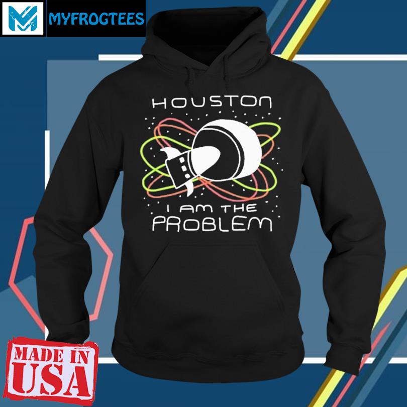 Houston You Have A Problem Shirt, hoodie, sweater, long sleeve and