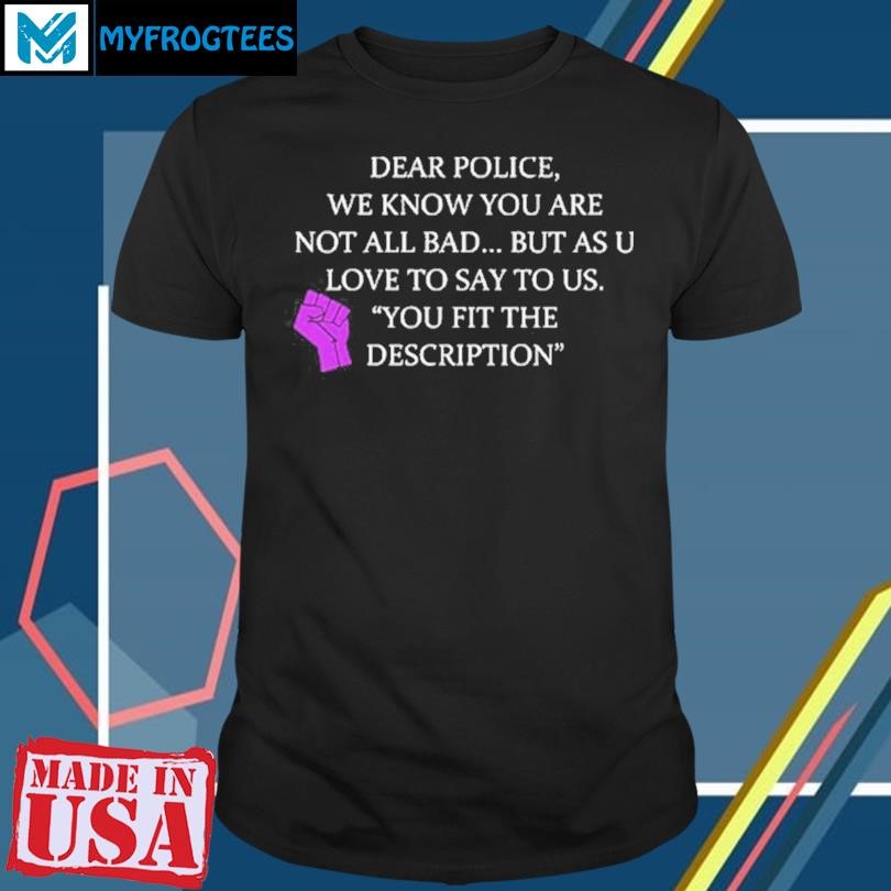 Original Dear Police We Know You Are Not All Bad But As U Love To Say To Us You Fit The Description Shirt