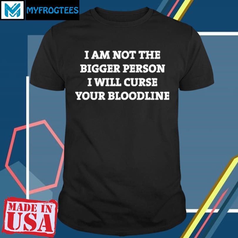 Original I Am Not The Bigger Person Ill Curse Your Bloodline T Shirt