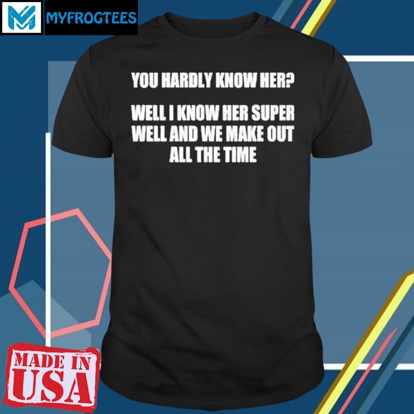 Original You Hardly Know Her Well I Know Her Super Well And We Make Out All The Time Shirt