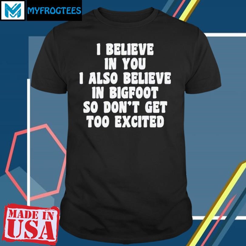 I Believe In You I Also Believe In Bigfoot So Don’t Get Too Excited T-shirt