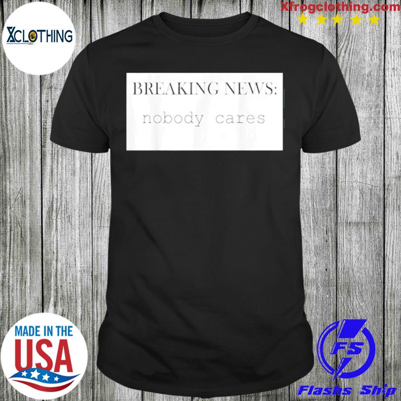 Breaking News Nobody Cares T-Shirt, hoodie, sweater and long sleeve