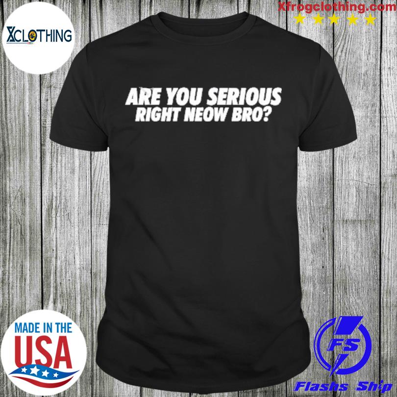 Are you serious right neow bro em shirt