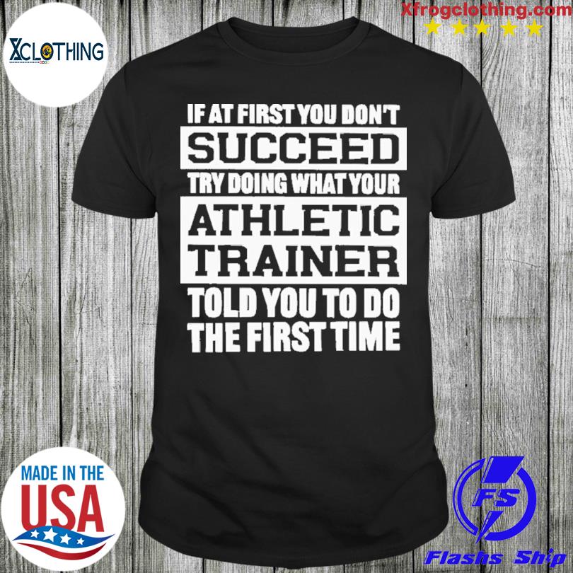 If At First You Don’t Succeed Try Doing What Your Athletic Trainer Told You To Do The First Time Shirt