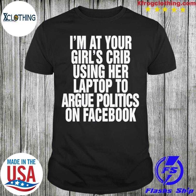 I’m At Your Girl’s Crib Using Her Laptop To Argue Politics On Facebook Shirt