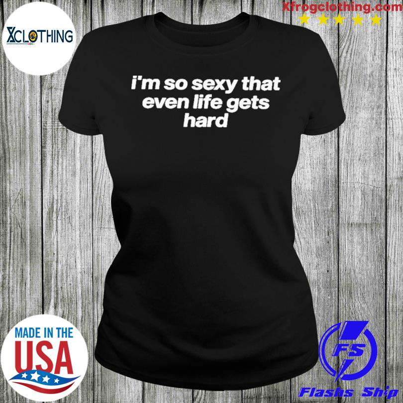 I'm So Sexy That Even Life Gets Hard Shirt - Limotees