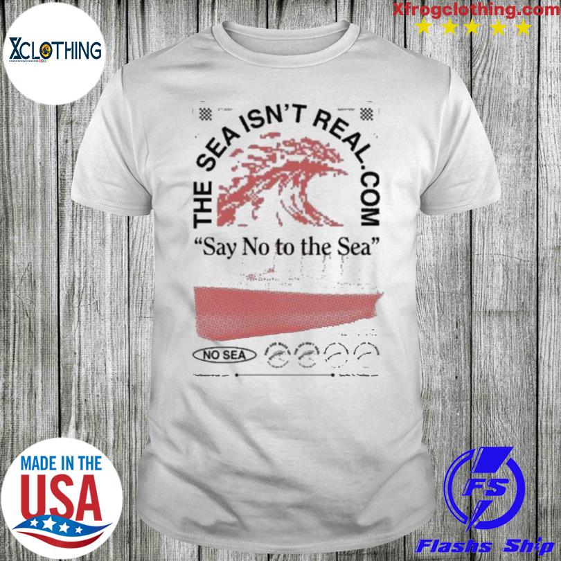 Official The Sea Isn’T Real Say No To The Sea No Sea shirt