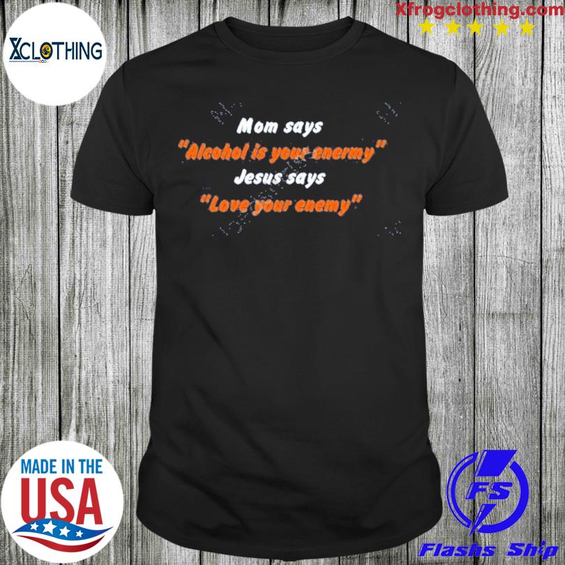 That Go Hard Shop Mom Says Alcohol Is Your Enemy Jesus Says Love Your Enemy Shirt