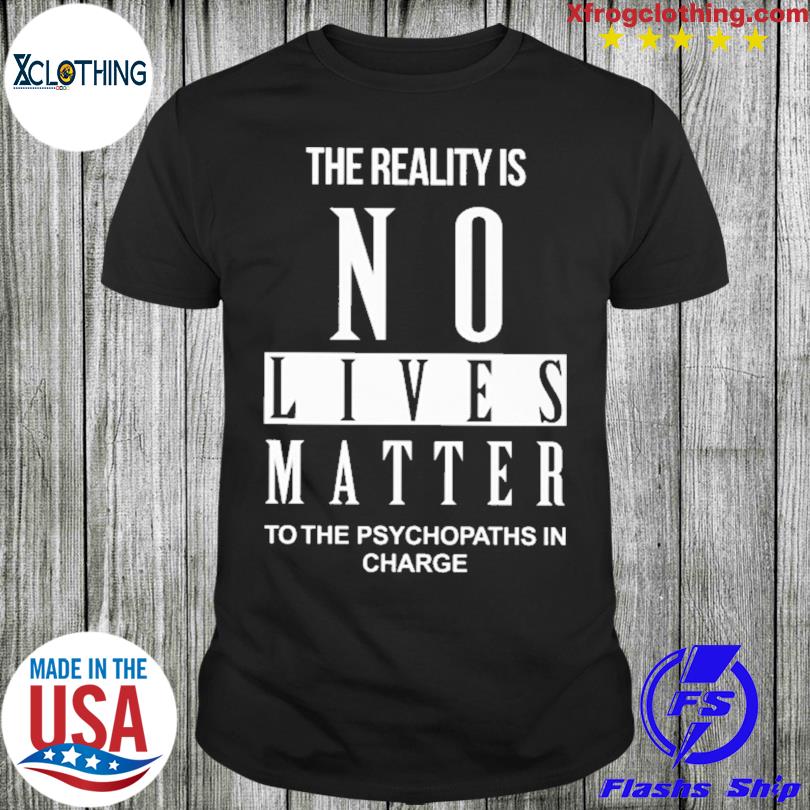 The Reality Is No Lives Matter To The Psychopaths In Charge shirt